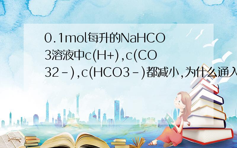 0.1mol每升的NaHCO3溶液中c(H+),c(CO32-),c(HCO3-)都减小,为什么通入CO2会增大c(H+