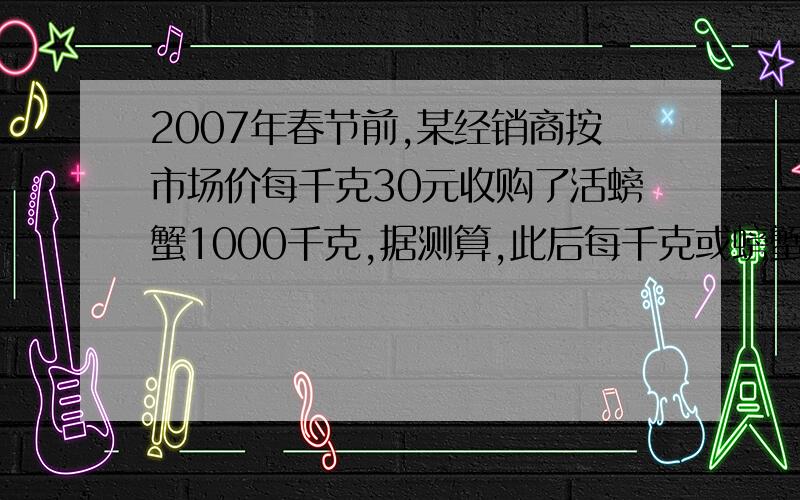 2007年春节前,某经销商按市场价每千克30元收购了活螃蟹1000千克,据测算,此后每千克或螃蟹的市场价每天可上升1元,