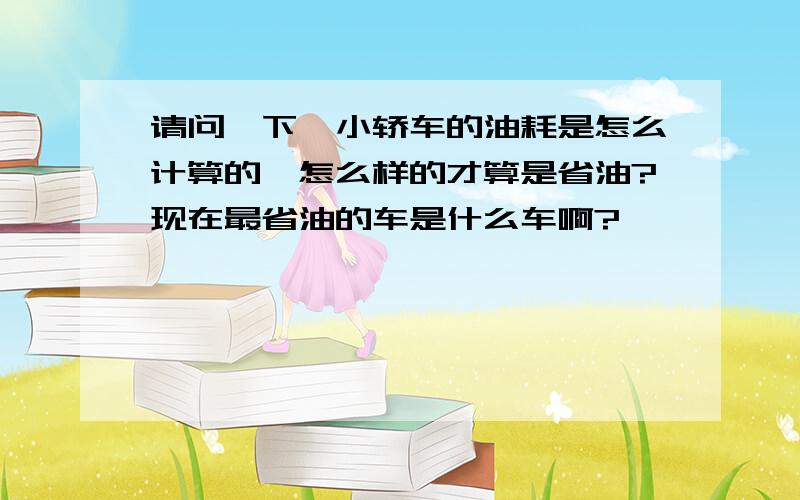 请问一下,小轿车的油耗是怎么计算的,怎么样的才算是省油?现在最省油的车是什么车啊?