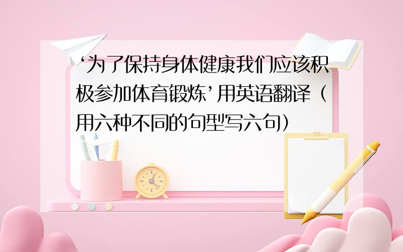 ‘为了保持身体健康我们应该积极参加体育锻炼’用英语翻译（用六种不同的句型写六句）