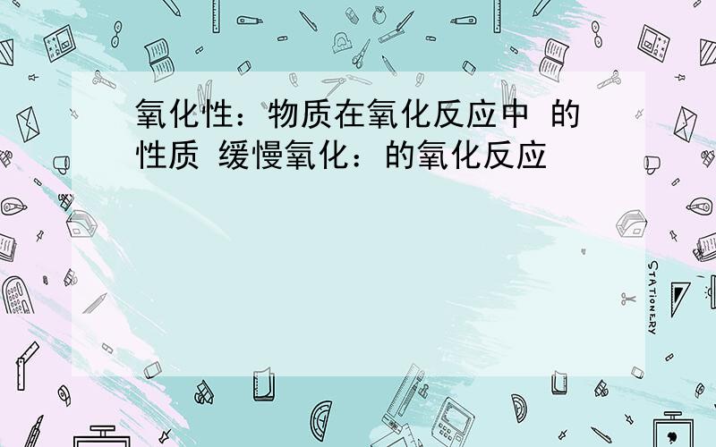 氧化性：物质在氧化反应中 的性质 缓慢氧化：的氧化反应