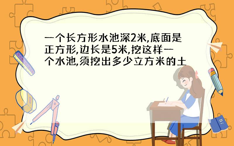 一个长方形水池深2米,底面是正方形,边长是5米,挖这样一个水池,须挖出多少立方米的土