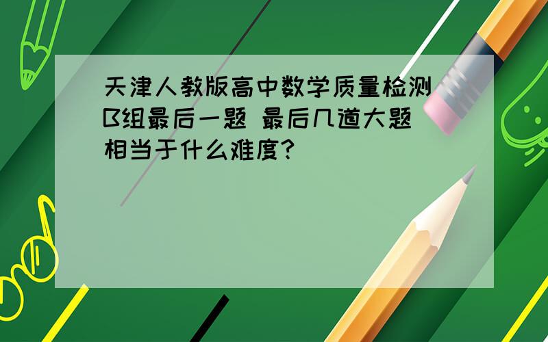 天津人教版高中数学质量检测 B组最后一题 最后几道大题 相当于什么难度?