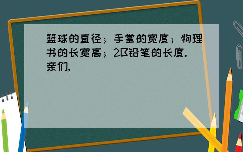 篮球的直径；手掌的宽度；物理书的长宽高；2B铅笔的长度.亲们,