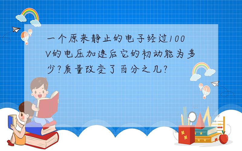 一个原来静止的电子经过100V的电压加速后它的初动能为多少?质量改变了百分之几?