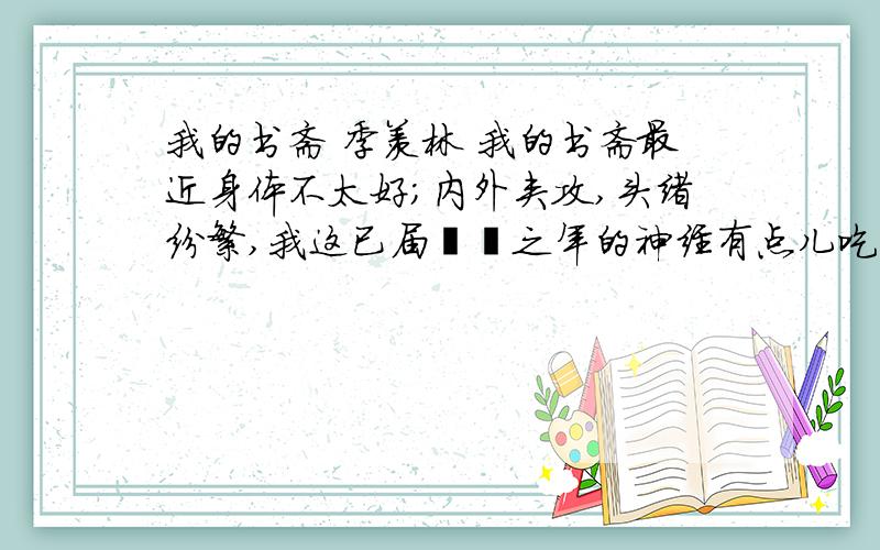 我的书斋 季羡林 我的书斋最近身体不太好；内外夹攻,头绪纷繁,我这已届耄耋之年的神经有点儿吃不消了.于是下定决心,暂且封