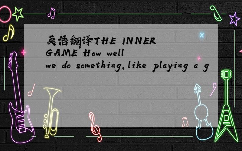 英语翻译THE INNER GAME'How well we do something,like playing a g