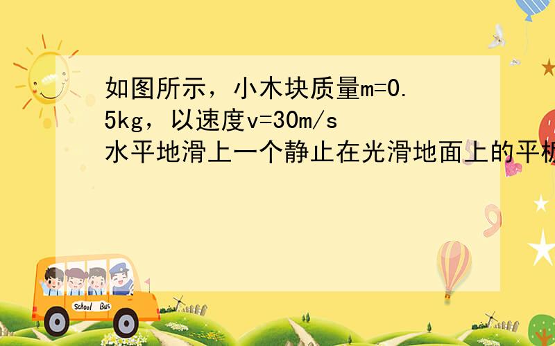 如图所示，小木块质量m=0.5kg，以速度v=30m/s水平地滑上一个静止在光滑地面上的平板小车，小车质量M=2kg，设