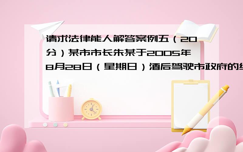 请求法律能人解答案例五（20分）某市市长朱某于2005年8月28日（星期日）酒后驾驶市政府的红旗轿车回老家探望老父亲,途