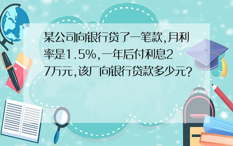 某公司向银行贷了一笔款,月利率是1.5%,一年后付利息27万元,该厂向银行贷款多少元?