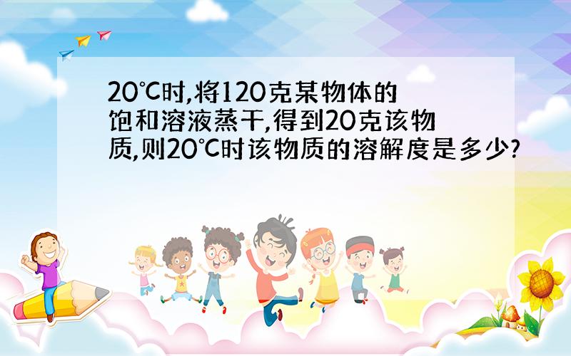 20℃时,将120克某物体的饱和溶液蒸干,得到20克该物质,则20℃时该物质的溶解度是多少?