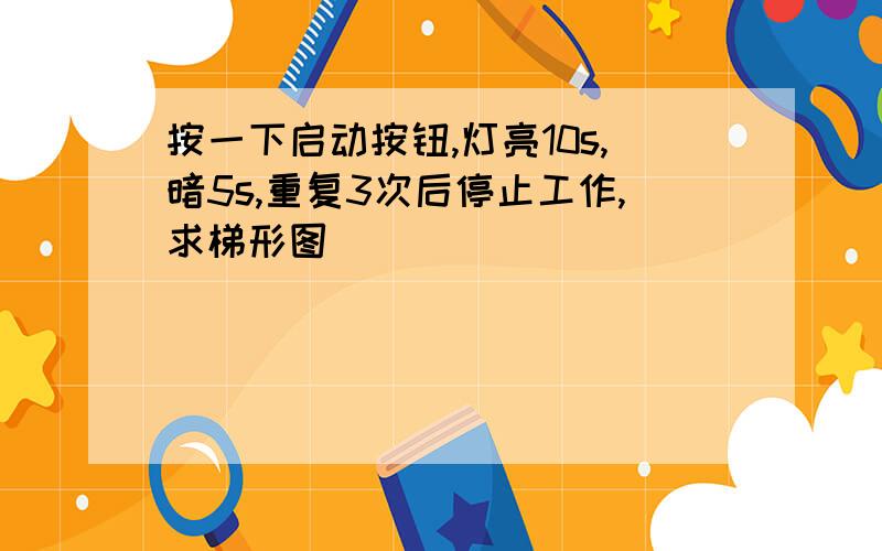 按一下启动按钮,灯亮10s,暗5s,重复3次后停止工作,求梯形图