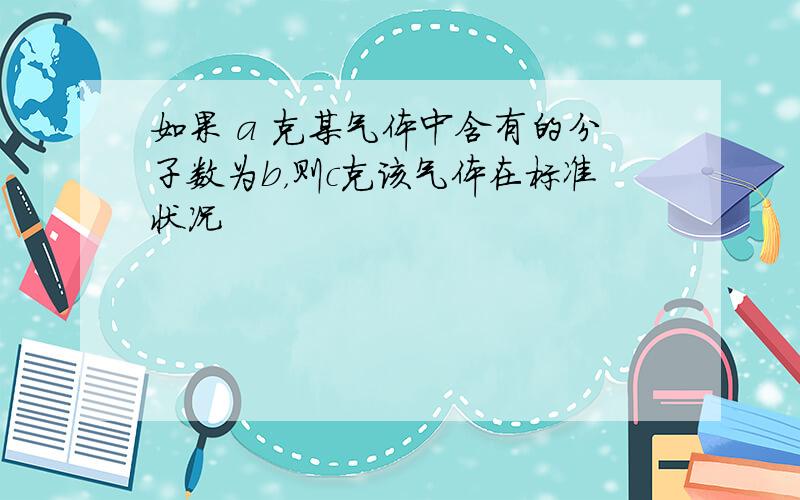 如果 a 克某气体中含有的分子数为b，则c克该气体在标准状况