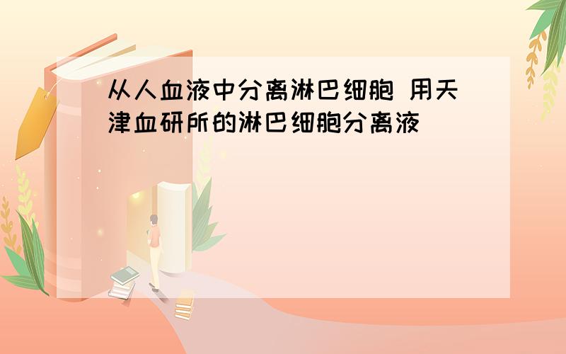 从人血液中分离淋巴细胞 用天津血研所的淋巴细胞分离液