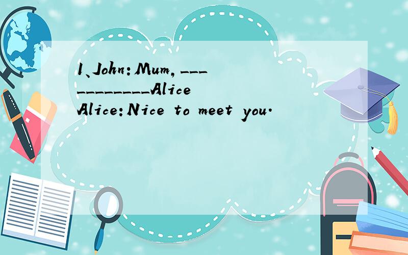 1、John:Mum,___________Alice Alice:Nice to meet you.