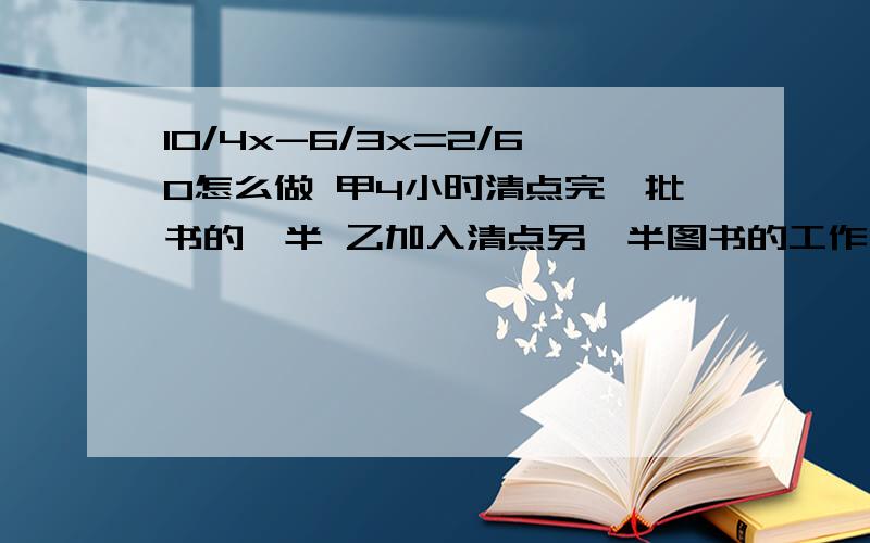 10/4x-6/3x=2/60怎么做 甲4小时清点完一批书的一半 乙加入清点另一半图书的工作 2人合作1小时清点完另一半