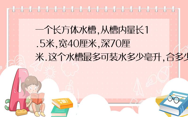 一个长方体水槽,从槽内量长1.5米,宽40厘米,深70厘米.这个水槽最多可装水多少毫升,合多少生