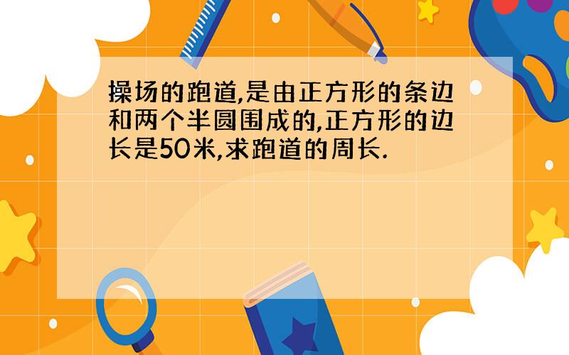 操场的跑道,是由正方形的条边和两个半圆围成的,正方形的边长是50米,求跑道的周长.