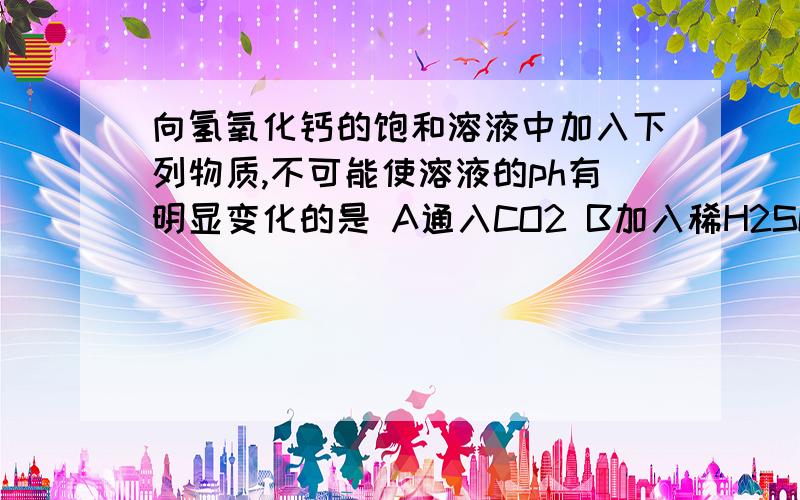 向氢氧化钙的饱和溶液中加入下列物质,不可能使溶液的ph有明显变化的是 A通入CO2 B加入稀H2SO4 C加入氧化