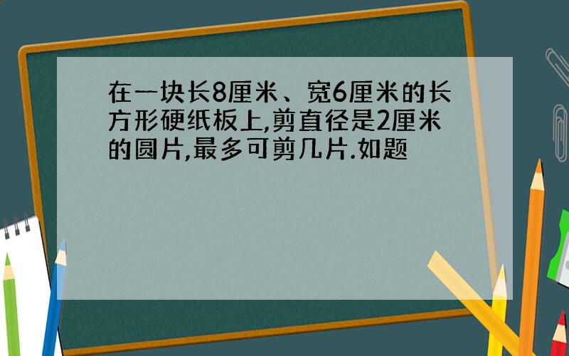 在一块长8厘米、宽6厘米的长方形硬纸板上,剪直径是2厘米的圆片,最多可剪几片.如题