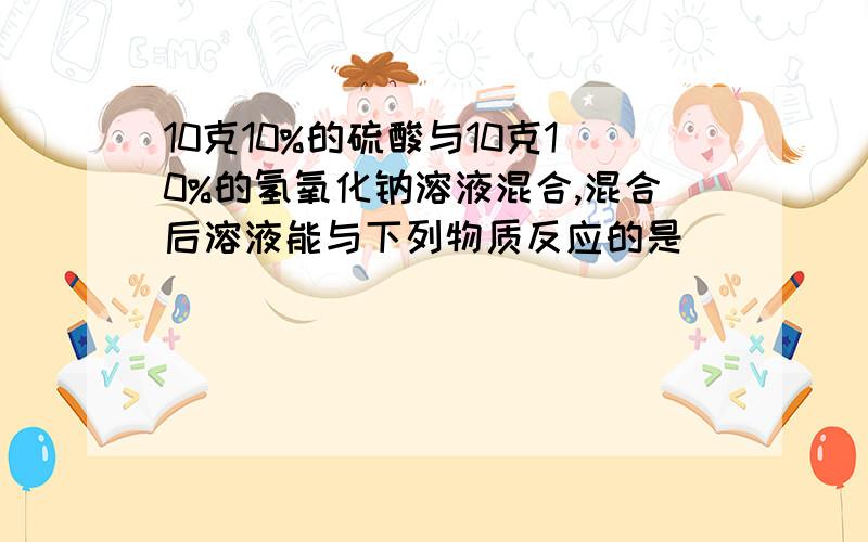 10克10%的硫酸与10克10%的氢氧化钠溶液混合,混合后溶液能与下列物质反应的是