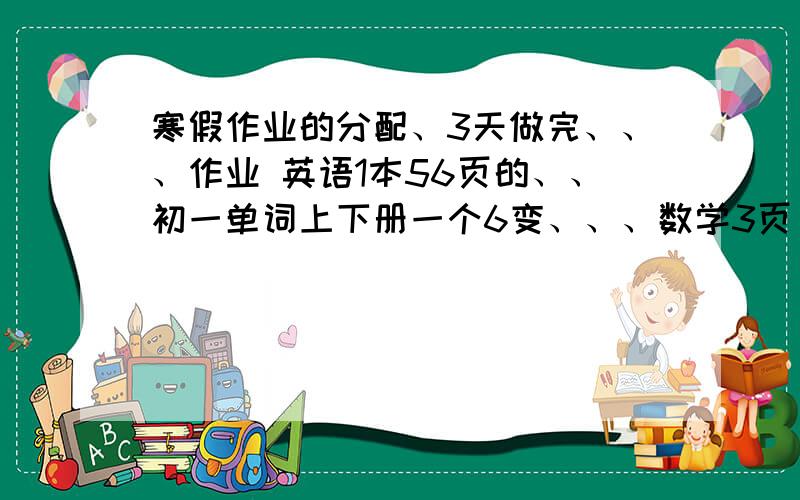 寒假作业的分配、3天做完、、、作业 英语1本56页的、、初一单词上下册一个6变、、、数学3页