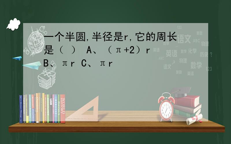 一个半圆,半径是r,它的周长是（ ） A、（π+2）r B、πr C、πr²