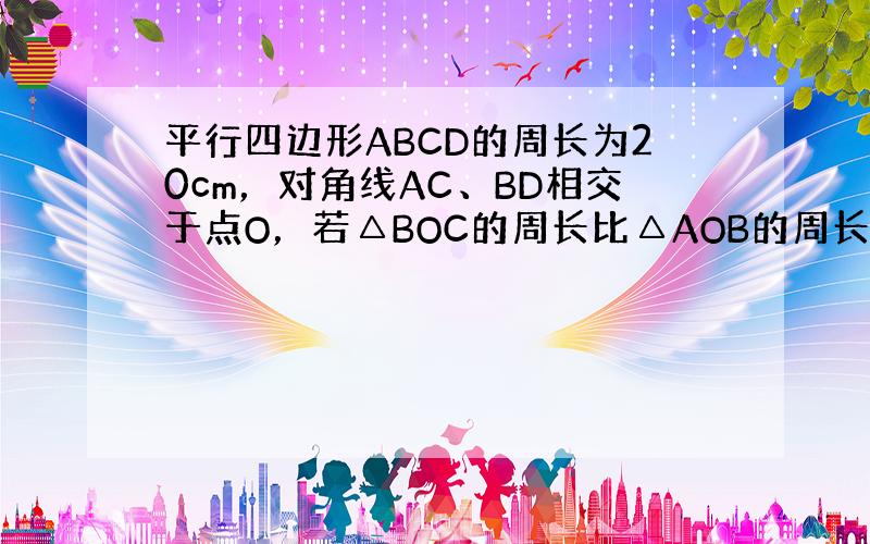 平行四边形ABCD的周长为20cm，对角线AC、BD相交于点O，若△BOC的周长比△AOB的周长大2cm，则CD=___