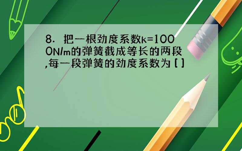 8．把一根劲度系数k=1000N/m的弹簧截成等长的两段,每一段弹簧的劲度系数为 [ ]