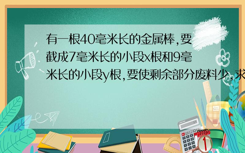 有一根40毫米长的金属棒,要截成7毫米长的小段x根和9毫米长的小段y根,要使剩余部分废料少,求x、y的值