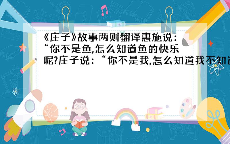 《庄子》故事两则翻译惠施说：“你不是鱼,怎么知道鱼的快乐呢?庄子说：“你不是我,怎么知道我不知道鱼的快乐呢?”比较两句的