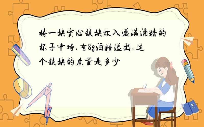 将一块实心铁块放入盛满酒精的杯子中时,有8g酒精溢出,这个铁块的质量是多少