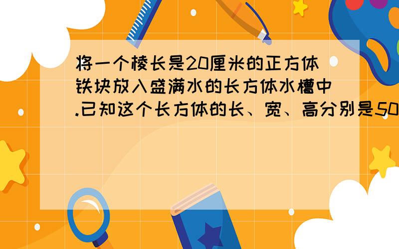 将一个棱长是20厘米的正方体铁块放入盛满水的长方体水槽中.已知这个长方体的长、宽、高分别是50厘米、25