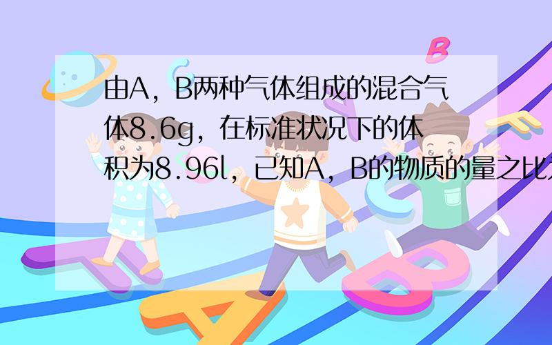 由A，B两种气体组成的混合气体8.6g，在标准状况下的体积为8.96l，已知A，B的物质的量之比为3:1，摩尔质量之比为