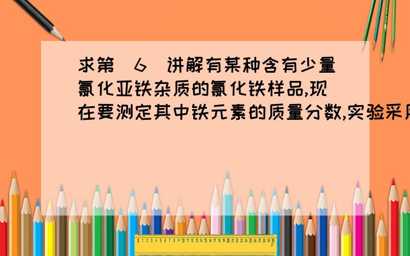 求第（6）讲解有某种含有少量氯化亚铁杂质的氯化铁样品,现在要测定其中铁元素的质量分数,实验采用以下步骤进行：①准确称量m