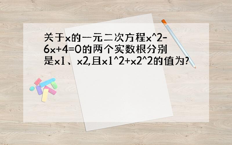 关于x的一元二次方程x^2-6x+4=0的两个实数根分别是x1、x2,且x1^2+x2^2的值为?