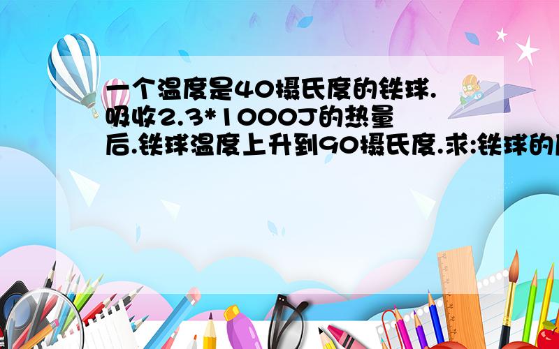 一个温度是40摄氏度的铁球.吸收2.3*1000J的热量后.铁球温度上升到90摄氏度.求:铁球的质量为多少?(铁球的比热