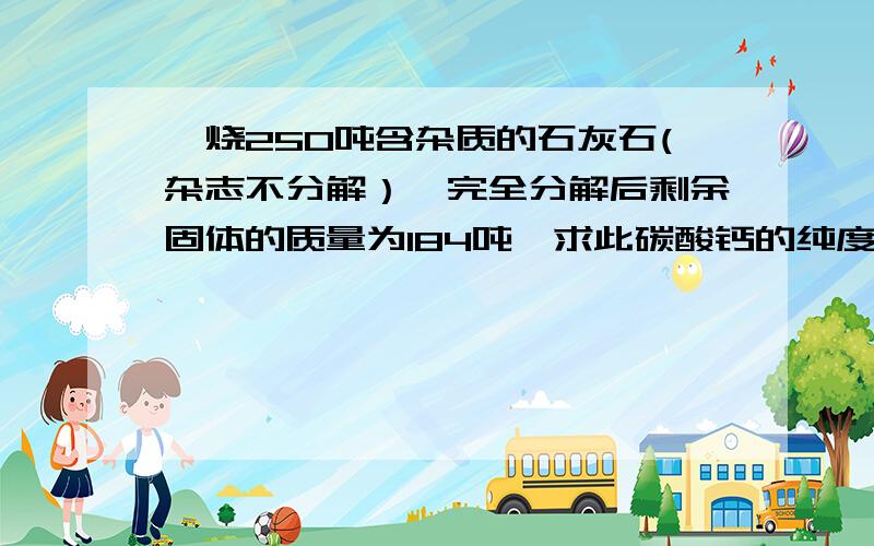 煅烧250吨含杂质的石灰石(杂志不分解）,完全分解后剩余固体的质量为184吨,求此碳酸钙的纯度?