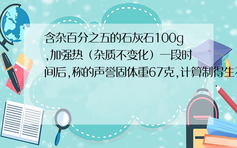 含杂百分之五的石灰石100g,加强热（杂质不变化）一段时间后,称的声誉固体重67克,计算制得生石灰的纯度