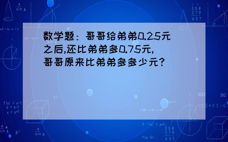 数学题：哥哥给弟弟0.25元之后,还比弟弟多0.75元,哥哥原来比弟弟多多少元?