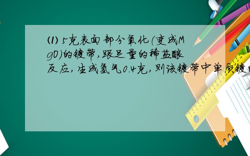 ⑴ 5克表面部分氧化（变成MgO）的镁带,跟足量的稀盐酸反应,生成氢气0.4克,则该镁带中单质镁的质量分数是多少?