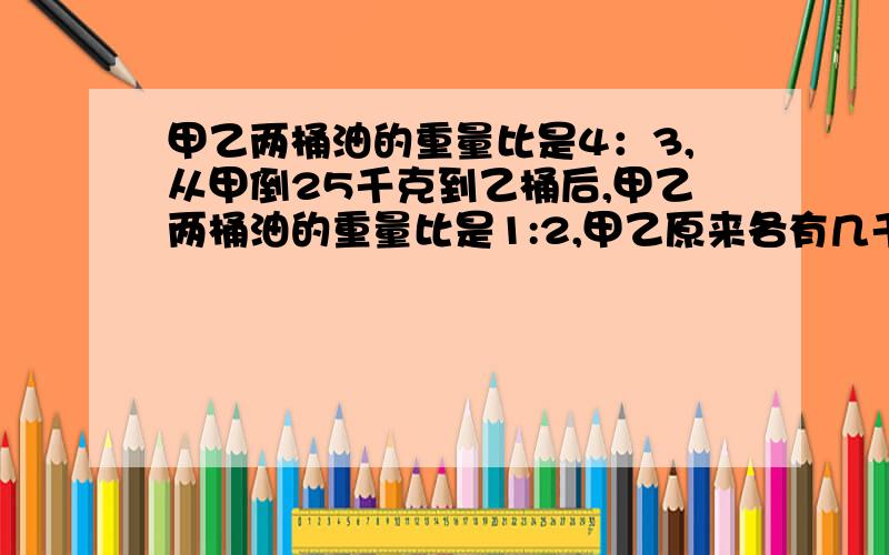 甲乙两桶油的重量比是4：3,从甲倒25千克到乙桶后,甲乙两桶油的重量比是1:2,甲乙原来各有几千克?