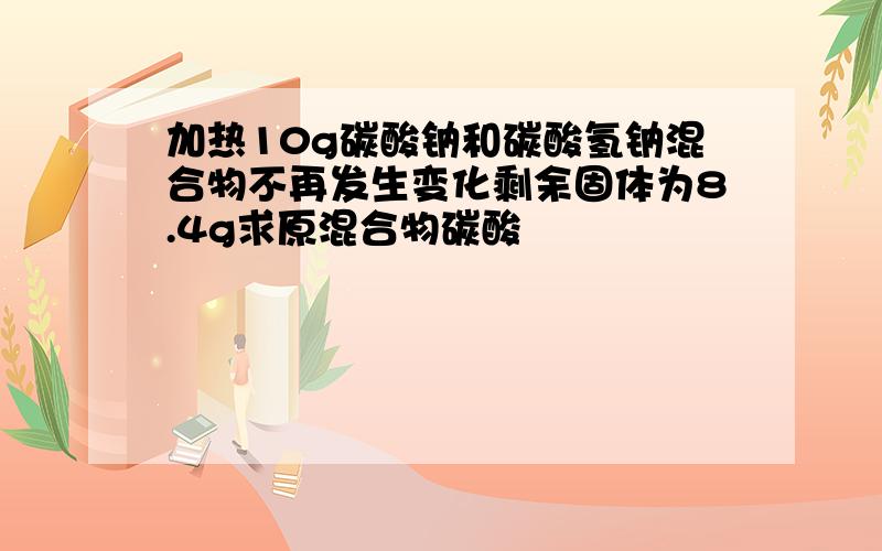 加热10g碳酸钠和碳酸氢钠混合物不再发生变化剩余固体为8.4g求原混合物碳酸