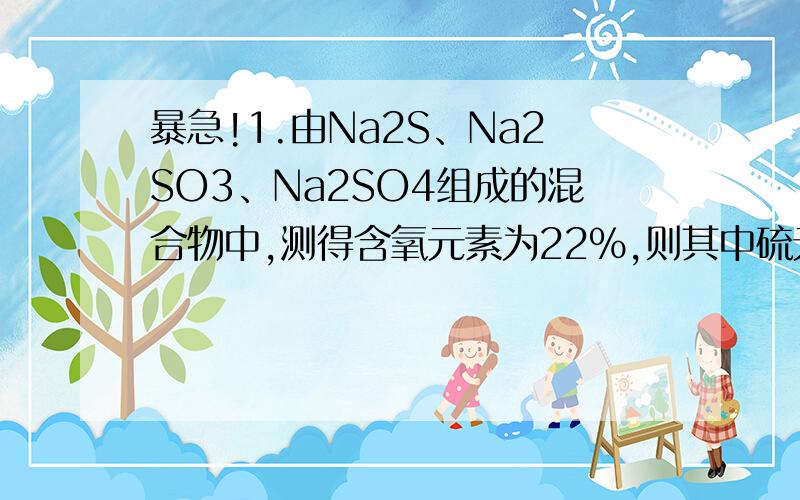 暴急!1.由Na2S、Na2SO3、Na2SO4组成的混合物中,测得含氧元素为22％,则其中硫元素为（ ）A.32％ B