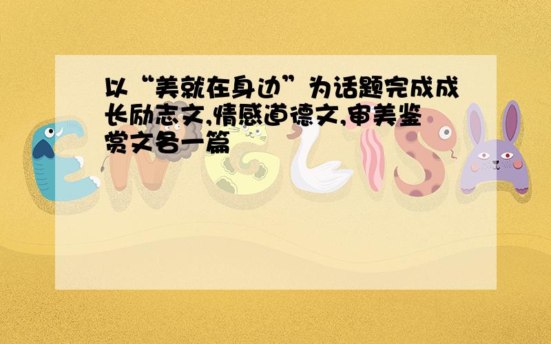 以“美就在身边”为话题完成成长励志文,情感道德文,审美鉴赏文各一篇