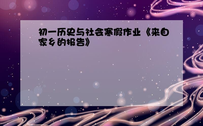 初一历史与社会寒假作业《来自家乡的报告》