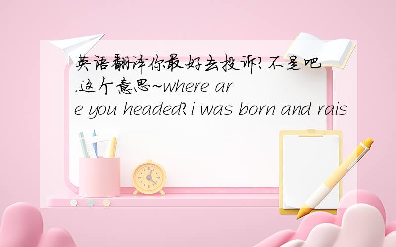 英语翻译你最好去投诉?不是吧.这个意思~where are you headed?i was born and rais