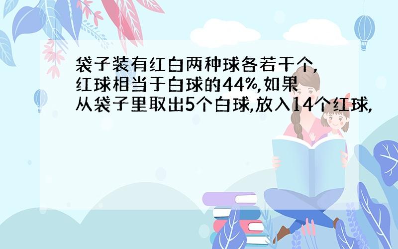 袋子装有红白两种球各若干个,红球相当于白球的44%,如果从袋子里取出5个白球,放入14个红球,