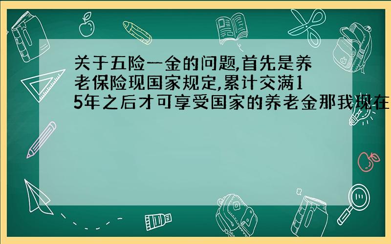 关于五险一金的问题,首先是养老保险现国家规定,累计交满15年之后才可享受国家的养老金那我现在想问:例如我从2000年1月