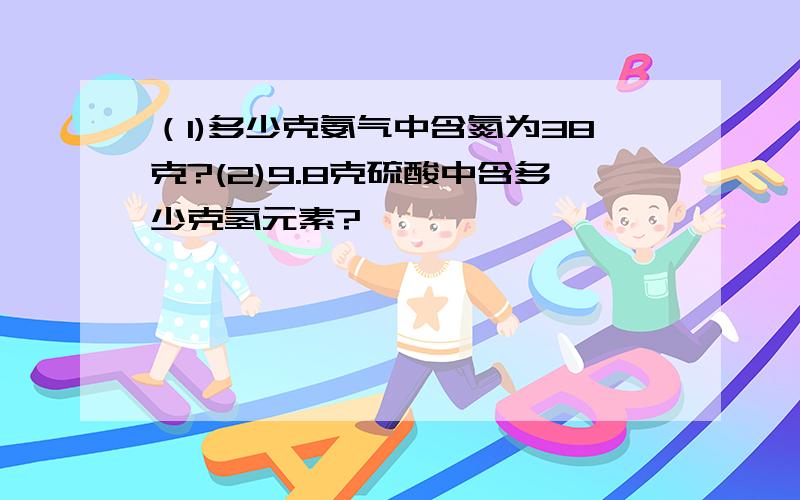 （1)多少克氨气中含氮为38克?(2)9.8克硫酸中含多少克氢元素?